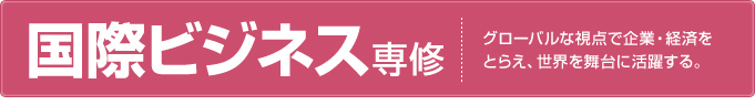 国際ビジネス専修 グローバルな視点で企業・経済をとらえ、世界を舞台に活躍する。